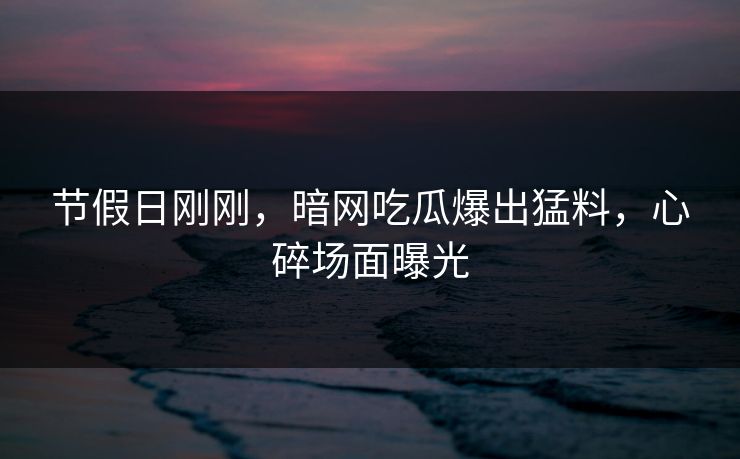 节假日刚刚，暗网吃瓜爆出猛料，心碎场面曝光