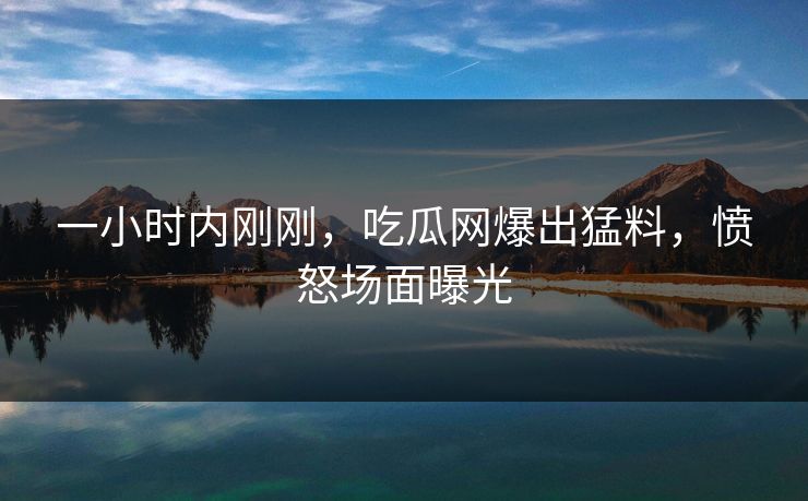 一小时内刚刚，吃瓜网爆出猛料，愤怒场面曝光