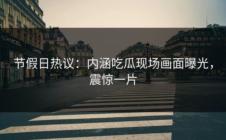 节假日热议：内涵吃瓜现场画面曝光，震惊一片