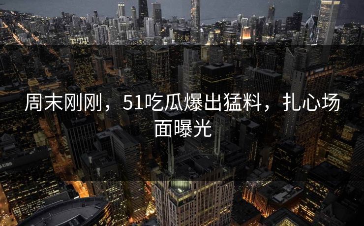 周末刚刚，51吃瓜爆出猛料，扎心场面曝光