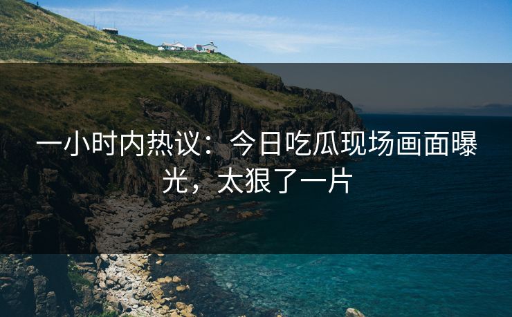 一小时内热议：今日吃瓜现场画面曝光，太狠了一片