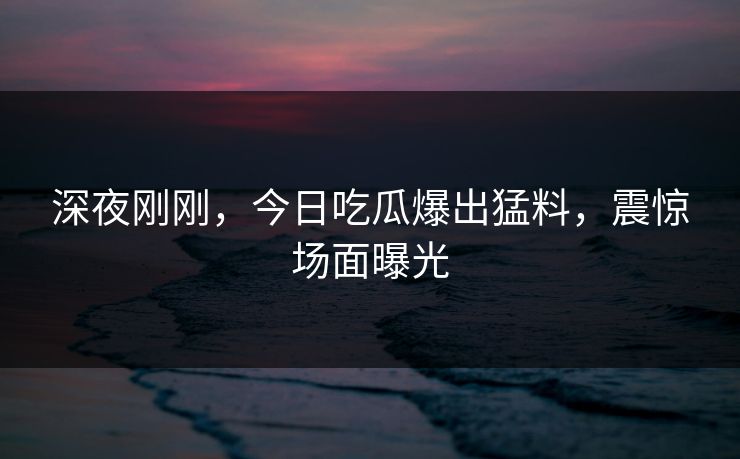 深夜刚刚，今日吃瓜爆出猛料，震惊场面曝光