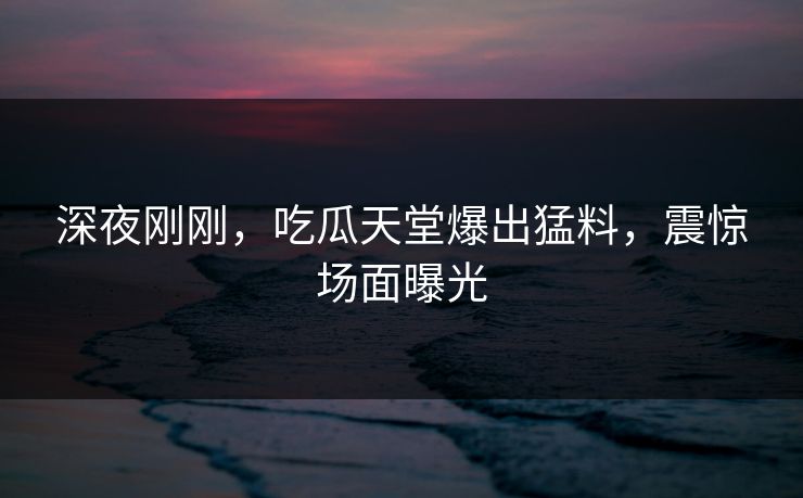 深夜刚刚，吃瓜天堂爆出猛料，震惊场面曝光