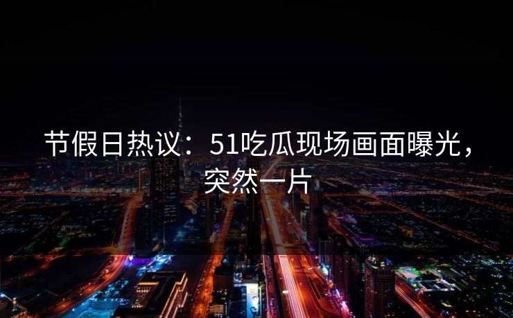 节假日热议：51吃瓜现场画面曝光，突然一片