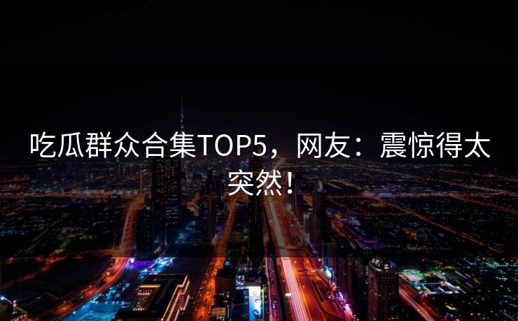 吃瓜群众合集TOP5，网友：震惊得太突然！