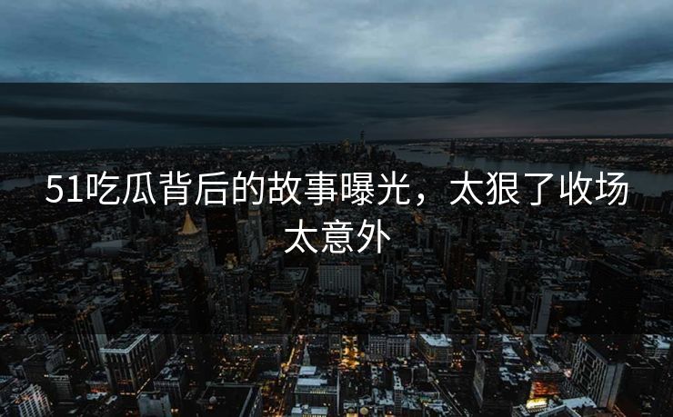 51吃瓜背后的故事曝光，太狠了收场太意外