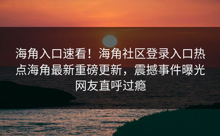 海角入口速看！海角社区登录入口热点海角最新重磅更新，震撼事件曝光网友直呼过瘾