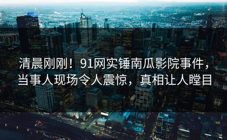 清晨刚刚！91网实锤南瓜影院事件，当事人现场令人震惊，真相让人瞠目