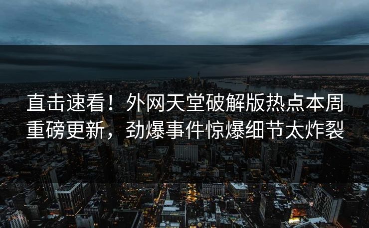 直击速看！外网天堂破解版热点本周重磅更新，劲爆事件惊爆细节太炸裂