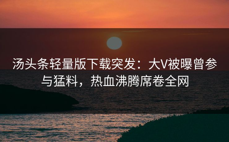 汤头条轻量版下载突发：大V被曝曾参与猛料，热血沸腾席卷全网