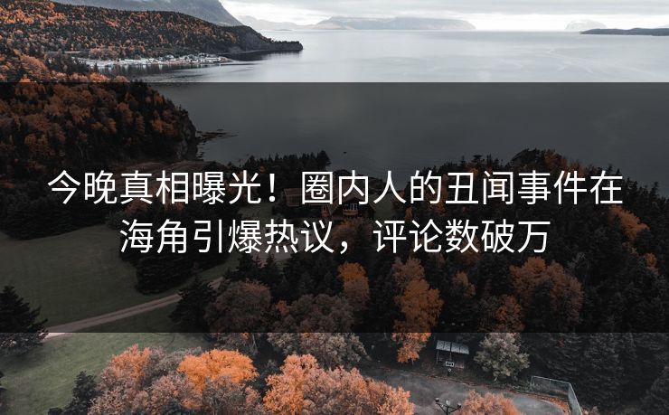 今晚真相曝光！圈内人的丑闻事件在海角引爆热议，评论数破万