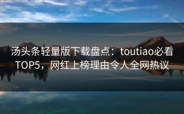 汤头条轻量版下载盘点：toutiao必看TOP5，网红上榜理由令人全网热议
