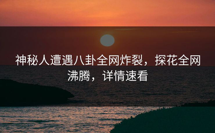 神秘人遭遇八卦全网炸裂，探花全网沸腾，详情速看