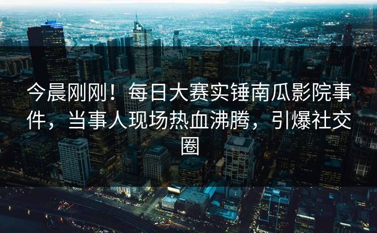 今晨刚刚！每日大赛实锤南瓜影院事件，当事人现场热血沸腾，引爆社交圈