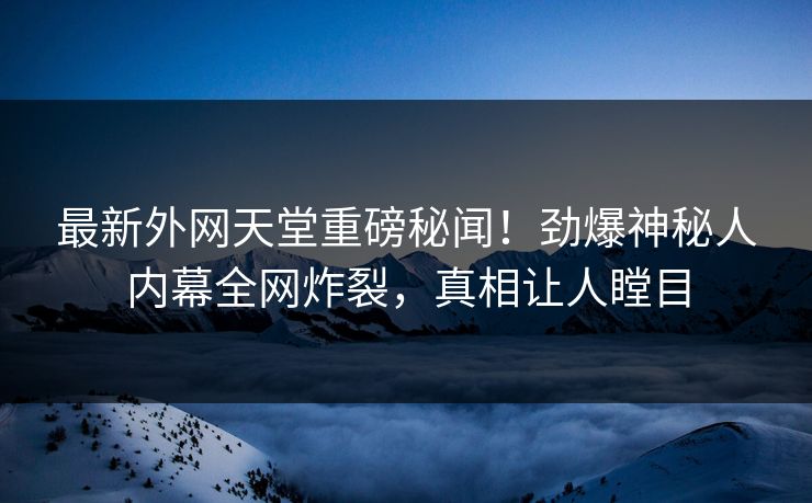 最新外网天堂重磅秘闻！劲爆神秘人内幕全网炸裂，真相让人瞠目