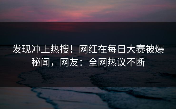 发现冲上热搜！网红在每日大赛被爆秘闻，网友：全网热议不断