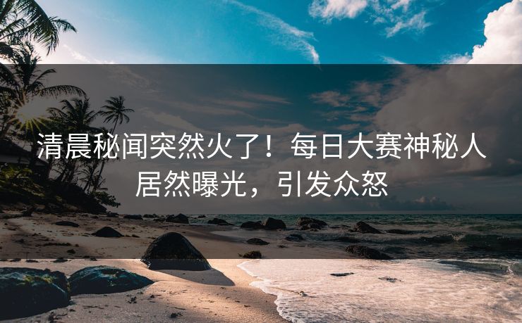 清晨秘闻突然火了！每日大赛神秘人居然曝光，引发众怒