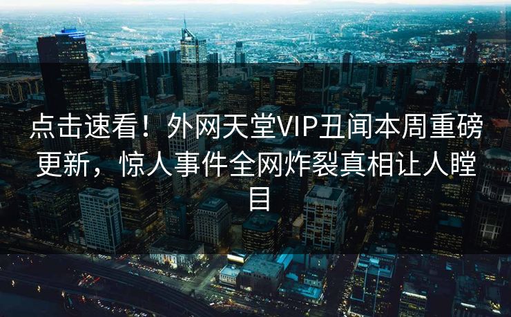 点击速看！外网天堂VIP丑闻本周重磅更新，惊人事件全网炸裂真相让人瞠目