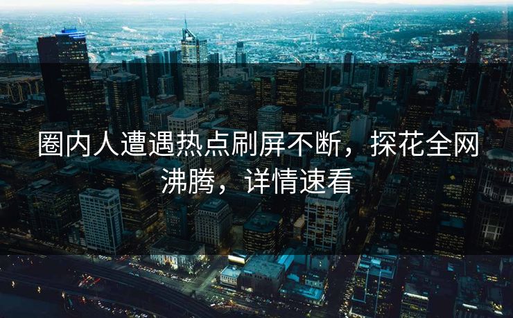 圈内人遭遇热点刷屏不断，探花全网沸腾，详情速看
