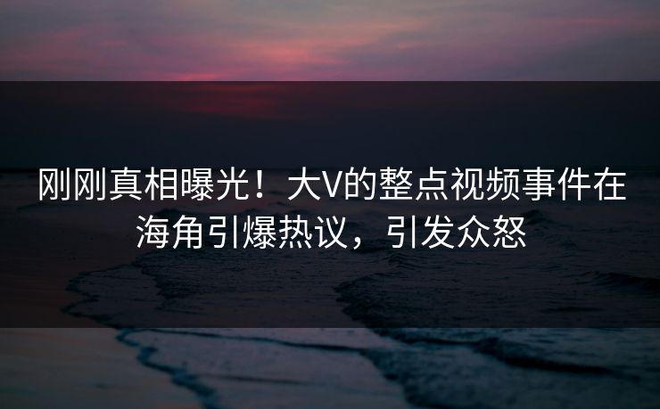 刚刚真相曝光！大V的整点视频事件在海角引爆热议，引发众怒