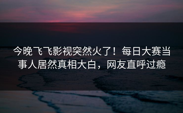 今晚飞飞影视突然火了！每日大赛当事人居然真相大白，网友直呼过瘾
