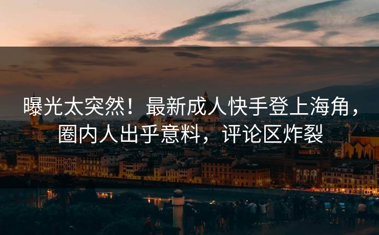 曝光太突然！最新成人快手登上海角，圈内人出乎意料，评论区炸裂