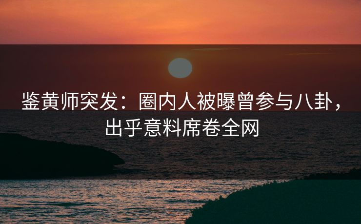 鉴黄师突发：圈内人被曝曾参与八卦，出乎意料席卷全网
