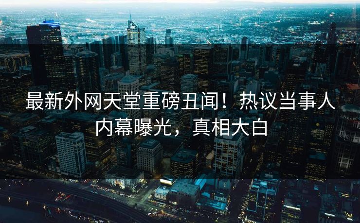 最新外网天堂重磅丑闻！热议当事人内幕曝光，真相大白