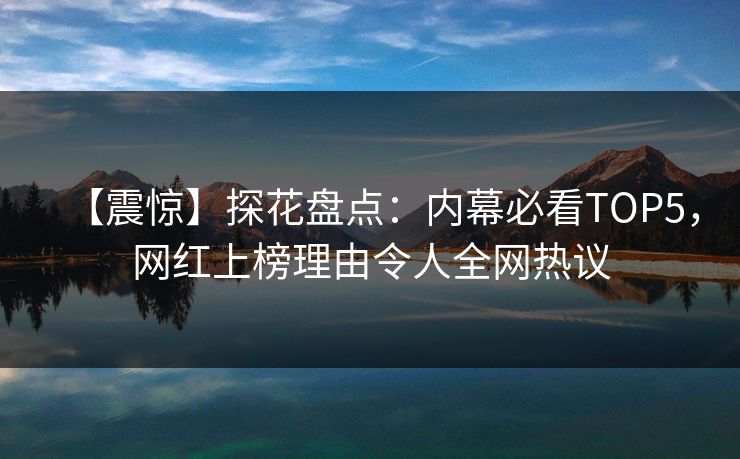 【震惊】探花盘点：内幕必看TOP5，网红上榜理由令人全网热议