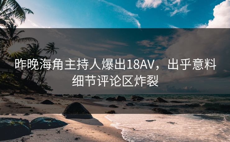 昨晚海角主持人爆出18AV，出乎意料细节评论区炸裂