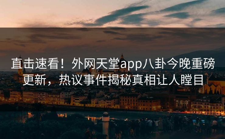 直击速看！外网天堂app八卦今晚重磅更新，热议事件揭秘真相让人瞠目