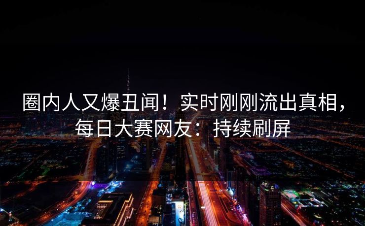 圈内人又爆丑闻！实时刚刚流出真相，每日大赛网友：持续刷屏