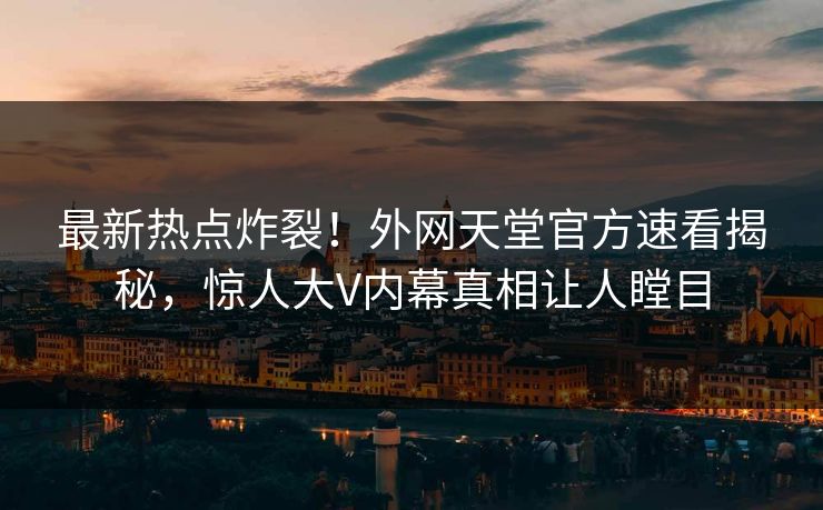 最新热点炸裂！外网天堂官方速看揭秘，惊人大V内幕真相让人瞠目