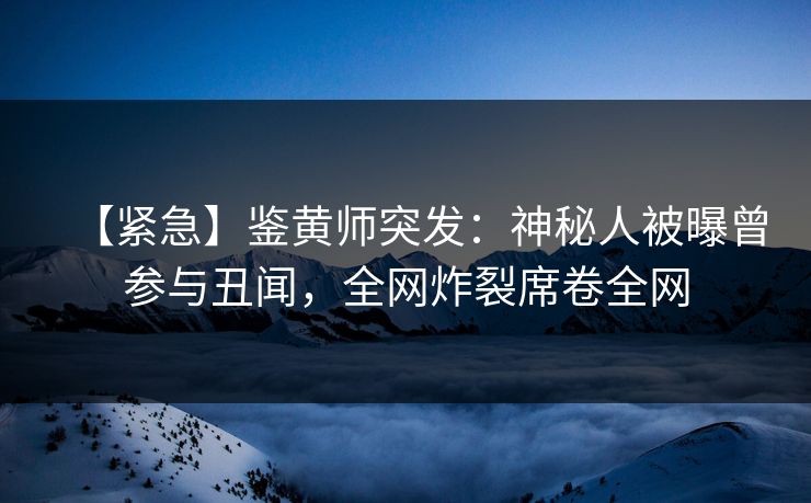 【紧急】鉴黄师突发：神秘人被曝曾参与丑闻，全网炸裂席卷全网