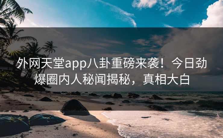 外网天堂app八卦重磅来袭！今日劲爆圈内人秘闻揭秘，真相大白
