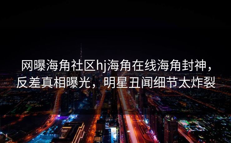 网曝海角社区hj海角在线海角封神，反差真相曝光，明星丑闻细节太炸裂
