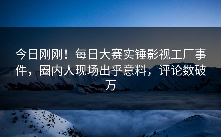 今日刚刚！每日大赛实锤影视工厂事件，圈内人现场出乎意料，评论数破万