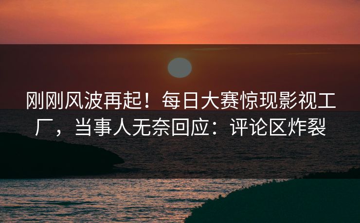 刚刚风波再起！每日大赛惊现影视工厂，当事人无奈回应：评论区炸裂