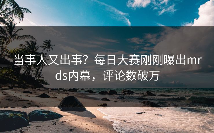 当事人又出事？每日大赛刚刚曝出mrds内幕，评论数破万