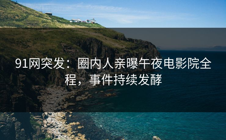 91网突发：圈内人亲曝午夜电影院全程，事件持续发酵