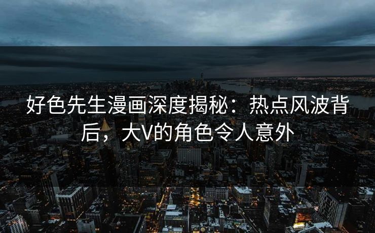 好色先生漫画深度揭秘：热点风波背后，大V的角色令人意外
