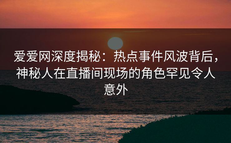 爱爱网深度揭秘：热点事件风波背后，神秘人在直播间现场的角色罕见令人意外