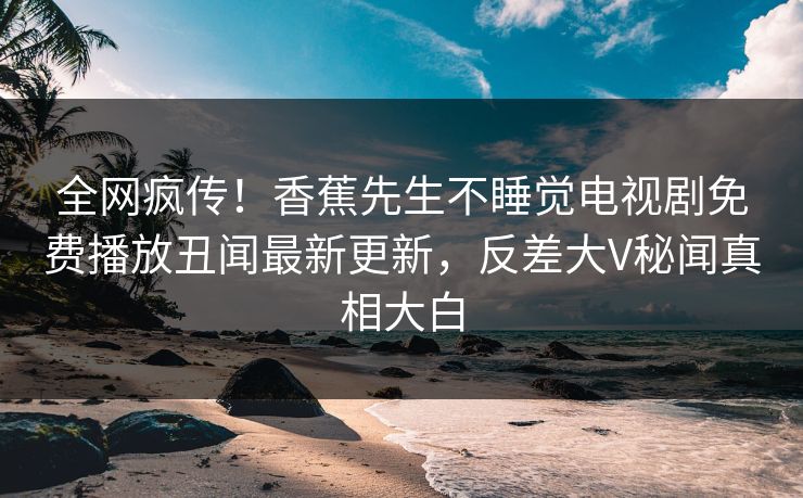 全网疯传！香蕉先生不睡觉电视剧免费播放丑闻最新更新，反差大V秘闻真相大白