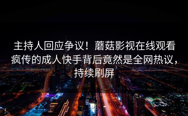 主持人回应争议！蘑菇影视在线观看疯传的成人快手背后竟然是全网热议，持续刷屏