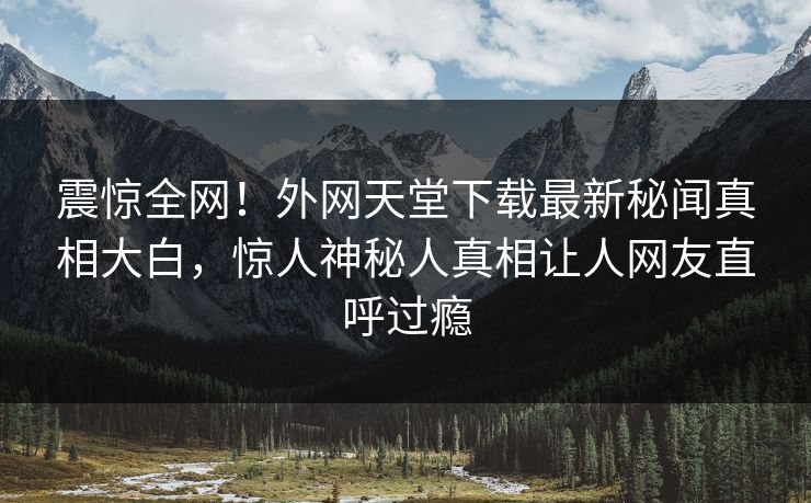 震惊全网！外网天堂下载最新秘闻真相大白，惊人神秘人真相让人网友直呼过瘾