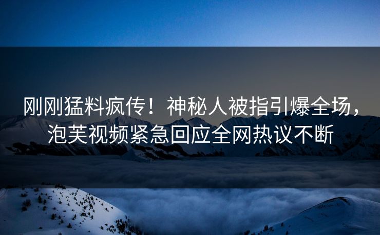 刚刚猛料疯传！神秘人被指引爆全场，泡芙视频紧急回应全网热议不断