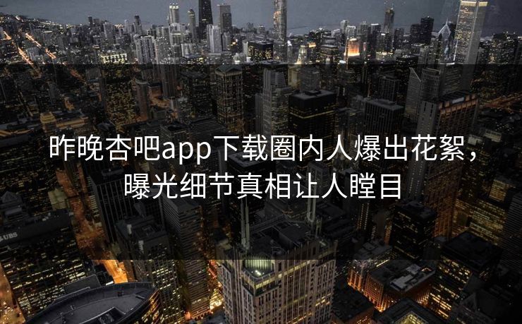 昨晚杏吧app下载圈内人爆出花絮，曝光细节真相让人瞠目