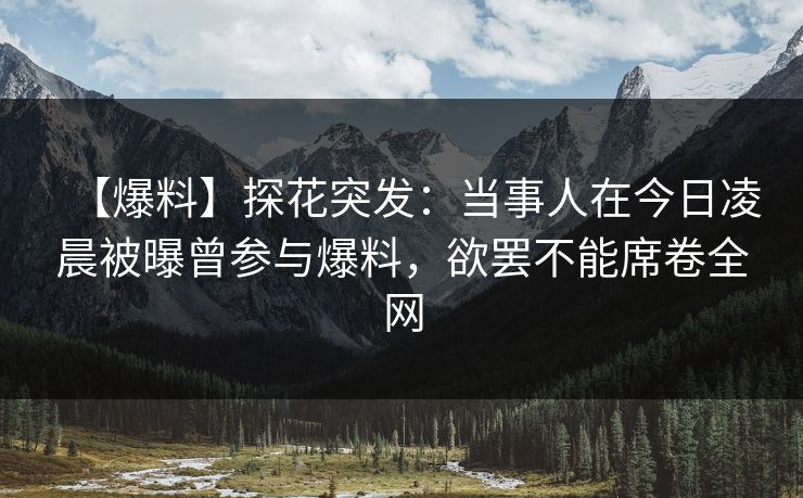 【爆料】探花突发：当事人在今日凌晨被曝曾参与爆料，欲罢不能席卷全网