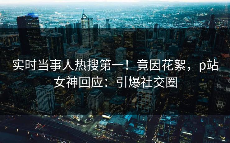 实时当事人热搜第一！竟因花絮，p站女神回应：引爆社交圈