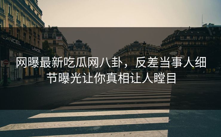 网曝最新吃瓜网八卦，反差当事人细节曝光让你真相让人瞠目